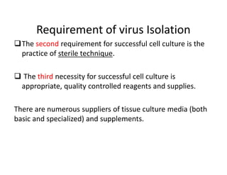 Requirement of virus Isolation
The second requirement for successful cell culture is the
practice of sterile technique.
 The third necessity for successful cell culture is
appropriate, quality controlled reagents and supplies.
There are numerous suppliers of tissue culture media (both
basic and specialized) and supplements.
 