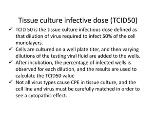 Tissue culture infective dose (TCID50)
 TCID 50 is the tissue culture infectious dose defined as
that dilution of virus required to infect 50% of the cell
monolayers.
 Cells are cultured on a well plate titer, and then varying
dilutions of the testing viral fluid are added to the wells.
 After incubation, the percentage of infected wells is
observed for each dilution, and the results are used to
calculate the TCID50 value
 Not all virus types cause CPE in tissue culture, and the
cell line and virus must be carefully matched in order to
see a cytopathic effect.
 