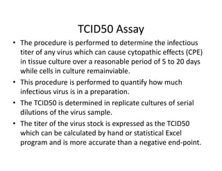 TCID50 Assay
• The procedure is performed to determine the infectious
titer of any virus which can cause cytopathic effects (CPE)
in tissue culture over a reasonable period of 5 to 20 days
while cells in culture remainviable.
• This procedure is performed to quantify how much
infectious virus is in a preparation.
• The TCID50 is determined in replicate cultures of serial
dilutions of the virus sample.
• The titer of the virus stock is expressed as the TCID50
which can be calculated by hand or statistical Excel
program and is more accurate than a negative end-point.
 