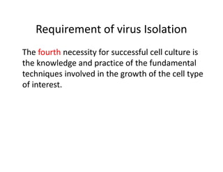Requirement of virus Isolation
The fourth necessity for successful cell culture is
the knowledge and practice of the fundamental
techniques involved in the growth of the cell type
of interest.
 