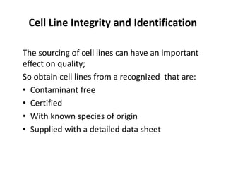 Cell Line Integrity and Identification
The sourcing of cell lines can have an important
effect on quality;
So obtain cell lines from a recognized that are:
• Contaminant free
• Certified
• With known species of origin
• Supplied with a detailed data sheet
 