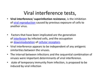 Viral interference tests,
• Viral interference/ superinfection resistance, is the inhibition
of viral reproduction caused by previous exposure of cells to
another virus.
• Factors that have been implicated are the generation
of interferons by infected cells, and the occupation
or downmodulation of cellular receptors.
• Viral interference appears to be independent of any antigenic
similarities between the viruses.
• The interval between infections and the sequential combination of
viruses were important determinants of viral interference.
• state of temporary immunity from infection, is proposed to be
induced by viral infection
 