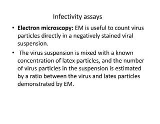 Infectivity assays
• Electron microscopy: EM is useful to count virus
particles directly in a negatively stained viral
suspension.
• The virus suspension is mixed with a known
concentration of latex particles, and the number
of virus particles in the suspension is estimated
by a ratio between the virus and latex particles
demonstrated by EM.
 