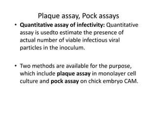 Plaque assay, Pock assays
• Quantitative assay of infectivity: Quantitative
assay is usedto estimate the presence of
actual number of viable infectious viral
particles in the inoculum.
• Two methods are available for the purpose,
which include plaque assay in monolayer cell
culture and pock assay on chick embryo CAM.
 