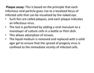 Plaque assay: This is based on the principle that each
infectious viral particle gives rise to a localized focus of
infected cells that can be visualized by the naked eye.
• Such foci are called plaques, and each plaque indicates
an infectious virus.
• The test is performed by adding a viral inoculum to a
monolayer of culture cells in a bottle or Petri dish.
• This allows adsorption of viruses.
• The liquid medium is removed and replaced with a solid
agar gel to ensure that the spread of progeny virus is
confined to the immediate vicinity of infected cells.
 