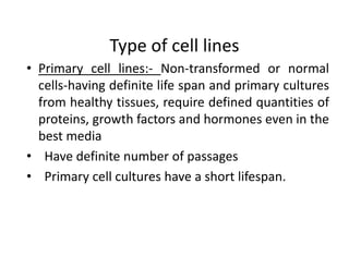 Type of cell lines
• Primary cell lines:- Non-transformed or normal
cells-having definite life span and primary cultures
from healthy tissues, require defined quantities of
proteins, growth factors and hormones even in the
best media
• Have definite number of passages
• Primary cell cultures have a short lifespan.
 