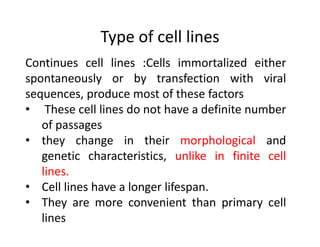 Type of cell lines
Continues cell lines :Cells immortalized either
spontaneously or by transfection with viral
sequences, produce most of these factors
• These cell lines do not have a definite number
of passages
• they change in their morphological and
genetic characteristics, unlike in finite cell
lines.
• Cell lines have a longer lifespan.
• They are more convenient than primary cell
lines
 