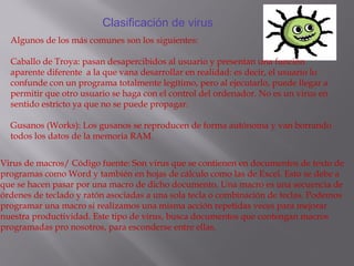 Clasificación de virus
Algunos de los más comunes son los siguientes:
Caballo de Troya: pasan desapercibidos al usuario y presentan una función
aparente diferente a la que vana desarrollar en realidad: es decir, el usuario lo
confunde con un programa totalmente legítimo, pero al ejecutarlo, puede llegar a
permitir que otro usuario se haga con el control del ordenador. No es un virus en
sentido estricto ya que no se puede propagar.
Gusanos (Works): Los gusanos se reproducen de forma autónoma y van borrando
todos los datos de la memoria RAM.
Virus de macros/ Código fuente: Son virus que se contienen en documentos de texto de
programas como Word y también en hojas de cálculo como las de Excel. Esto se debe a
que se hacen pasar por una macro de dicho documento. Una macro es una secuencia de
órdenes de teclado y ratón asociadas a una sola tecla o combinación de teclas. Podemos
programar una macro si realizamos una misma acción repetidas veces para mejorar
nuestra productividad. Este tipo de virus, busca documentos que contengan macros
programadas pro nosotros, para esconderse entre ellas.
 