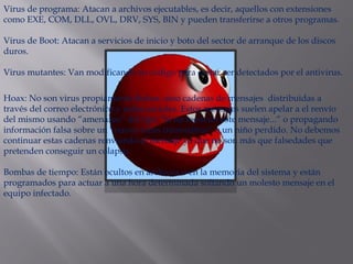 Virus de programa: Atacan a archivos ejecutables, es decir, aquellos con extensiones
como EXE, COM, DLL, OVL, DRV, SYS, BIN y pueden transferirse a otros programas.
Virus de Boot: Atacan a servicios de inicio y boto del sector de arranque de los discos
duros.
Virus mutantes: Van modificando su código para evitar ser detectados por el antivirus.
Hoax: No son virus propiamente dichos, sino cadenas de mensajes distribuidas a
través del correo electrónico y redes sociales. Estos mensajes suelen apelar a el renvío
del mismo usando “amenazas” del tipo “Si no reenvías este mensaje...” o propagando
información falsa sobre un “nuevo virus informático” o un niño perdido. No debemos
continuar estas cadenas renviando el mensaje ya que no son más que falsedades que
pretenden conseguir un colapso.
Bombas de tiempo: Están ocultos en archivos o en la memoria del sistema y están
programados para actuar a una hora determinada soltando un molesto mensaje en el
equipo infectado.
 