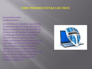 Como podemos evitar los virus
Los podemos evitar
usando antivirus…
los antivirus son programas cuyo objetivo
es detectar o eliminar virus informáticos.
Nacieron durante la década de 1980. Con
el transcurso del tiempo, la aparición de
sistemas operativos más avanzados e
internet, ha hecho que los antivirus
hayan evolucionado hacia programas más
avanzados que no sólo buscan detectar
virus informáticos, sino bloquearlos,
desinfectar archivos y prevenir una
infección de los mismos. Actualmente son
capaces de reconocer otros tipos de
malware, como spyware, gusanos,
troyanos, rootkits, etc.
 