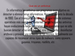 Que es un antivirus
En informática los antivirus son programas cuyo objetivo es
detectar o eliminar virus informáticos. Nacieron durante la década
de 1980. Con el transcurso del tiempo, la aparición de sistemas
operativos más avanzados e internet, ha hecho que los antivirus
hayan evolucionado hacia programas más avanzados que no sólo
buscan detectar virus informáticos, sino bloquearlos, desinfectar
archivos y prevenir una infección de los mismos. Actualmente son
capaces de reconocer otros tipos de malware, como spyware,
gusanos, troyanos, rootkits, etc.
 