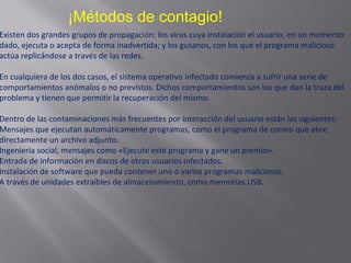 ¡Métodos de contagio!
Existen dos grandes grupos de propagación: los virus cuya instalación el usuario, en un momento
dado, ejecuta o acepta de forma inadvertida; y los gusanos, con los que el programa malicioso
actúa replicándose a través de las redes.
En cualquiera de los dos casos, el sistema operativo infectado comienza a sufrir una serie de
comportamientos anómalos o no previstos. Dichos comportamientos son los que dan la traza del
problema y tienen que permitir la recuperación del mismo.
Dentro de las contaminaciones más frecuentes por interacción del usuario están las siguientes:
Mensajes que ejecutan automáticamente programas, como el programa de correo que abre
directamente un archivo adjunto.
Ingeniería social, mensajes como «Ejecute este programa y gane un premio».
Entrada de información en discos de otros usuarios infectados.
Instalación de software que pueda contener uno o varios programas maliciosos.
A través de unidades extraíbles de almacenamiento, como memorias USB.
 