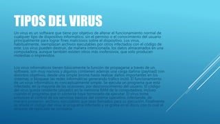 TIPOS DEL VIRUS
Un virus es un software que tiene por objetivo de alterar el funcionamiento normal de
cualquier tipo de dispositivo informático, sin el permiso o el conocimiento del usuario
principalmente para lograr fines maliciosos sobre el dispositivo. Los virus,
habitualmente, reemplazan archivos ejecutables por otros infectados con el código de
este. Los virus pueden destruir, de manera intencionada, los datos almacenados en una
computadora, aunque también existen otros más inofensivos, que solo producen
molestias o imprevistos.
Los virus informáticos tienen básicamente la función de propagarse a través de un
software, son muy nocivos y algunos contienen además una carga dañina (payload) con
distintos objetivos, desde una simple broma hasta realizar daños importantes en los
sistemas, o bloquear las redes informáticas generando tráfico inútil. El funcionamiento
de un virus informático es conceptualmente simple. Se ejecuta un programa que está
infectado, en la mayoría de las ocasiones, por desconocimiento del usuario. El código
del virus queda residente (alojado) en la memoria RAM de la computadora, incluso
cuando el programa que lo contenía haya terminado de ejecutar. El virus toma
entonces el control de los servicios básicos del sistema operativo, infectando, de
manera posterior, archivos ejecutables que sean llamados para su ejecución. Finalmente
se añade el código del virus al programa infectado y se graba en el disco, con lo cual el
proceso de replicado se completa.
 