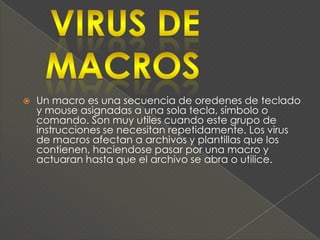    Un macro es una secuencia de oredenes de teclado
    y mouse asignadas a una sola tecla, símbolo o
    comando. Son muy utiles cuando este grupo de
    instrucciones se necesitan repetidamente. Los virus
    de macros afectan a archivos y plantillas que los
    contienen, haciendose pasar por una macro y
    actuaran hasta que el archivo se abra o utilice.
 