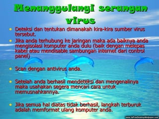 M enanggulangi serangan virus Deteksi dan tentukan dimanakah kira-kira sumber virus tersebut . Jika anda terhubung ke jaringan maka ada baiknya anda mengisolasi komputer anda dulu (baik dengan melepas kabel atau mendisable sambungan internet dari control panel)  Scan dengan antivirus anda . Setelah anda berhasil mendeteksi dan mengenalinya maka usahakan segera mencari cara untuk  memusnahkannya. Jika semua hal diatas tidak berhasil , langkah terburuk  adalah memformat ulang komputer anda . 
