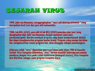 SEJARAH VIRUS 1949, John von Neumann, menggungkapkan ” teori self altering automata ” yang merupakan hasil riset dari para ahli matematika. 1960, Lab BELL (AT&T), para ahli di lab BELL (AT&T) mencoba-coba teori yang diungkapkan oleh John von Neumann, dengan membuat suatu jenis permainan/game. Mereka membuat program yang dapat memperbanyak dirinya dan dapat menghancurkan program buatan lawan. Program yang mampu bertahan dan menghancurkan semua program lain, akan dianggap sebagai pemenangnya.   Akhirnya  istilah “virus” digunakan oleh Fred Cohen pada tahun 1984 di Amerika Serikat. Virus komputer dinamakan “virus” karena memiliki beberapa persamaan mendasar dengan virus pada istilah kedokteran (biological viruses). Virus komputer bisa diartikan sebagai suatu program komputer biasa. 
