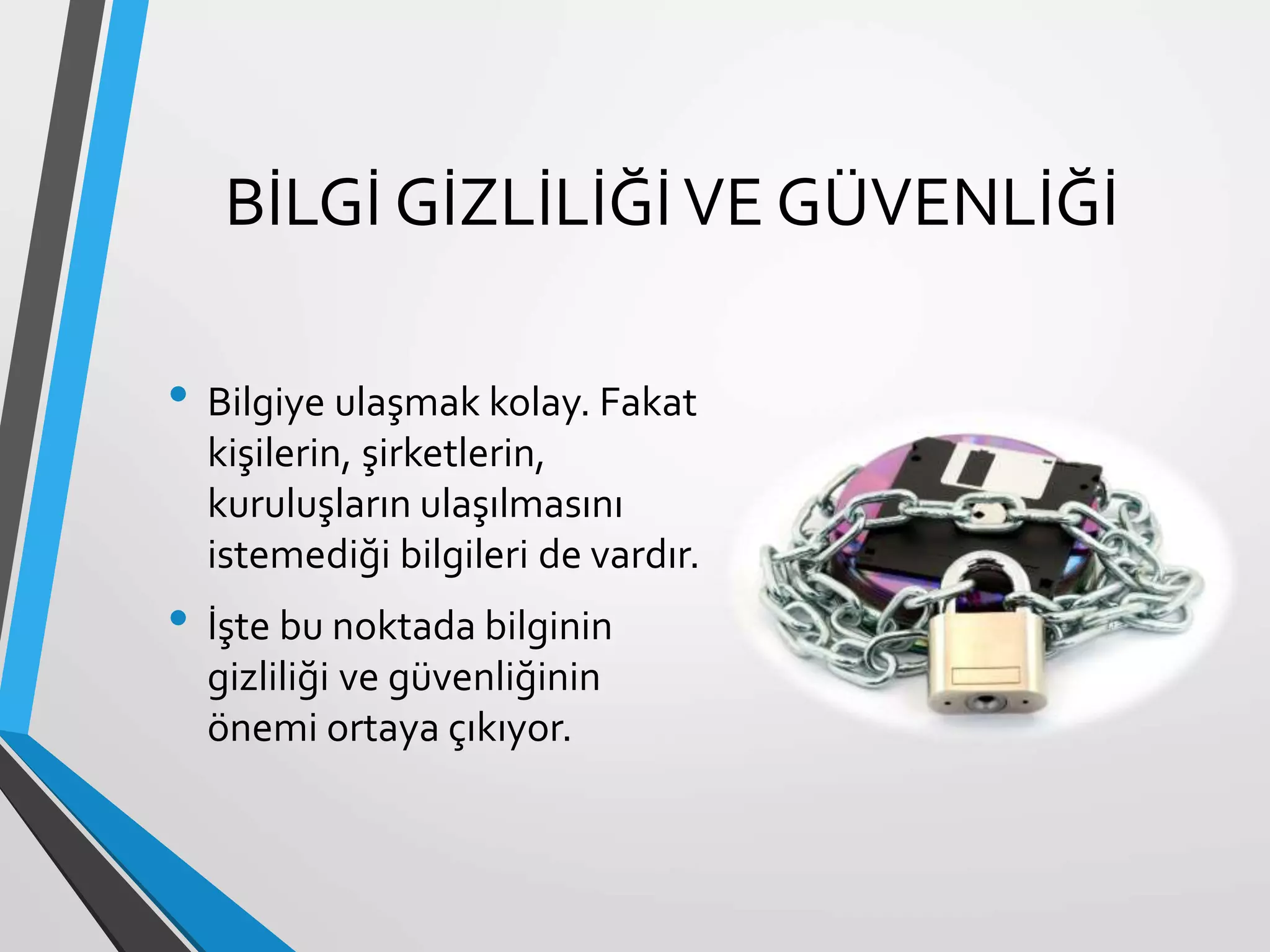 BİLGİ GİZLİLİĞİVE GÜVENLİĞİ
• Bilgiye ulaşmak kolay. Fakat
kişilerin, şirketlerin,
kuruluşların ulaşılmasını
istemediği bilgileri de vardır.
• İşte bu noktada bilginin
gizliliği ve güvenliğinin
önemi ortaya çıkıyor.
 