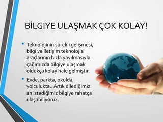 BİLGİYE ULAŞMAK ÇOK KOLAY!
• Teknolojinin sürekli gelişmesi,
bilgi ve iletişim teknolojisi
araçlarının hızla yayılmasıyla
çağımızda bilgiye ulaşmak
oldukça kolay hale gelmiştir.
• Evde, parkta, okulda,
yolculukta.. Artık dilediğimiz
an istediğimiz bilgiye rahatça
ulaşabiliyoruz.
 