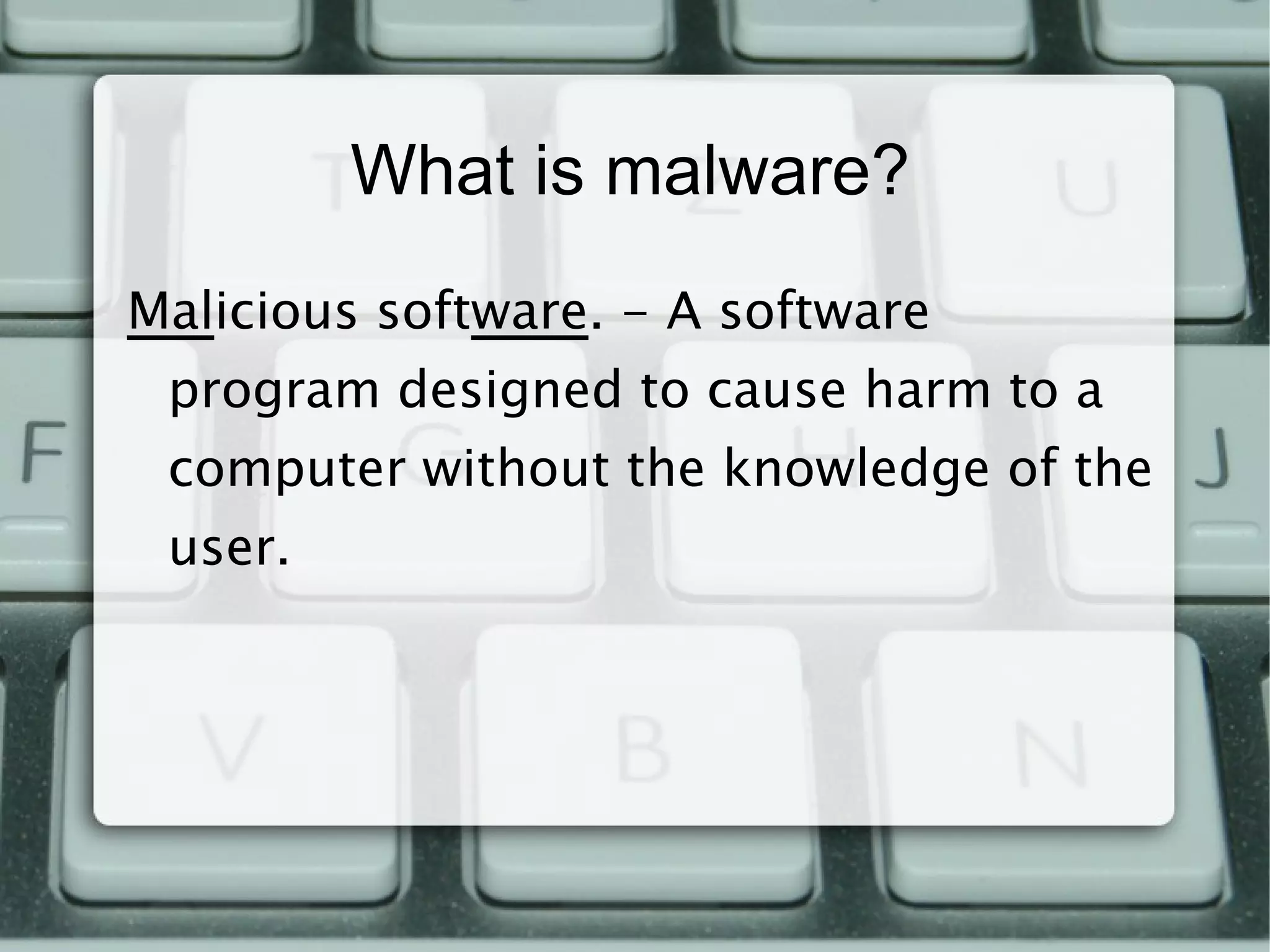What is malware? Mal icious soft ware . - A software program designed to cause harm to a computer without the knowledge of the user. 
