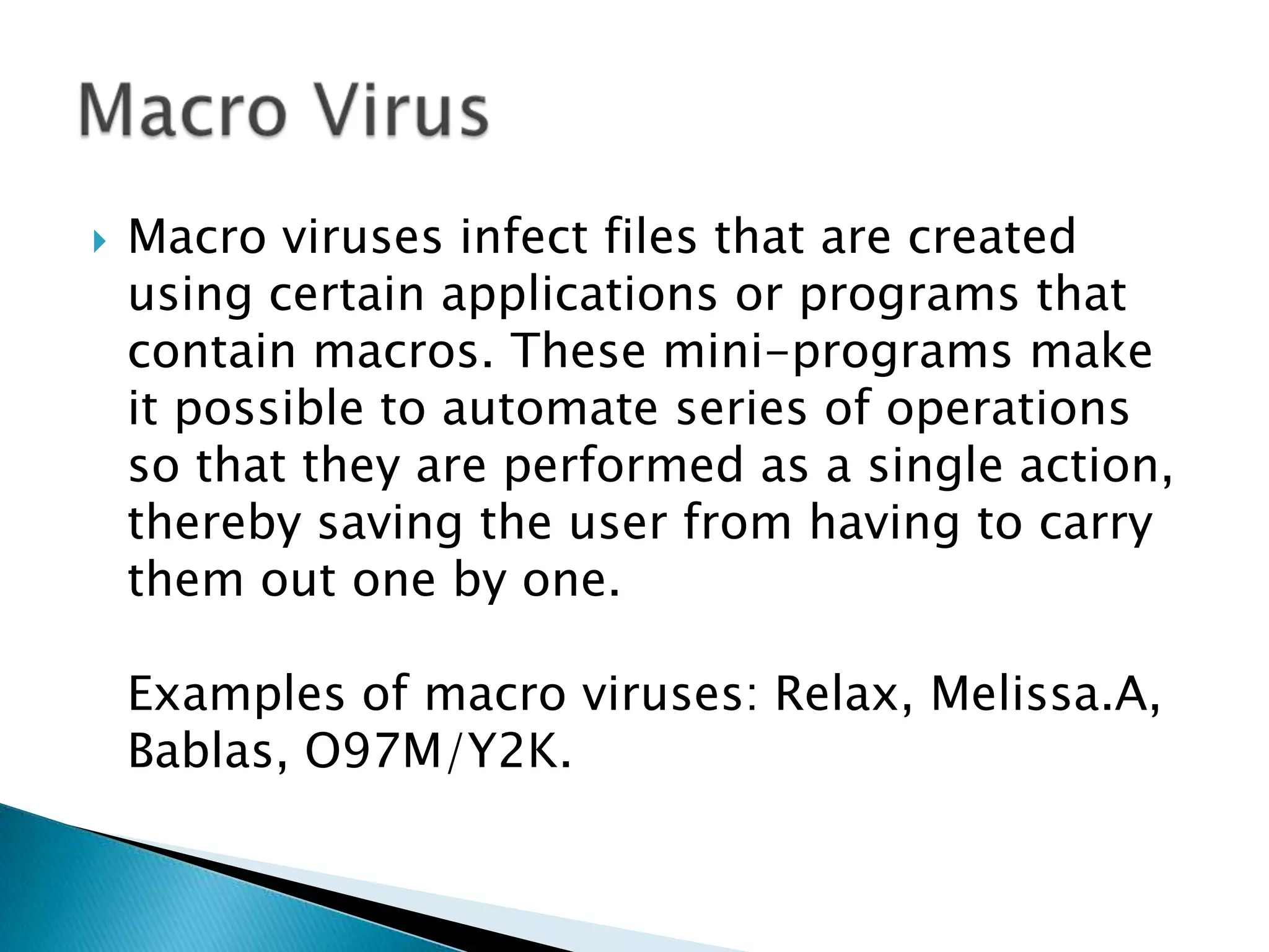 Macro viruses infect files that are created using certain applications or programs that contain macros. These mini-programs make it possible to automate series of operations so that they are performed as a single action, thereby saving the user from having to carry them out one by one. Examples of macro viruses: Relax, Melissa.A, Bablas, O97M/Y2K.Macro Virus