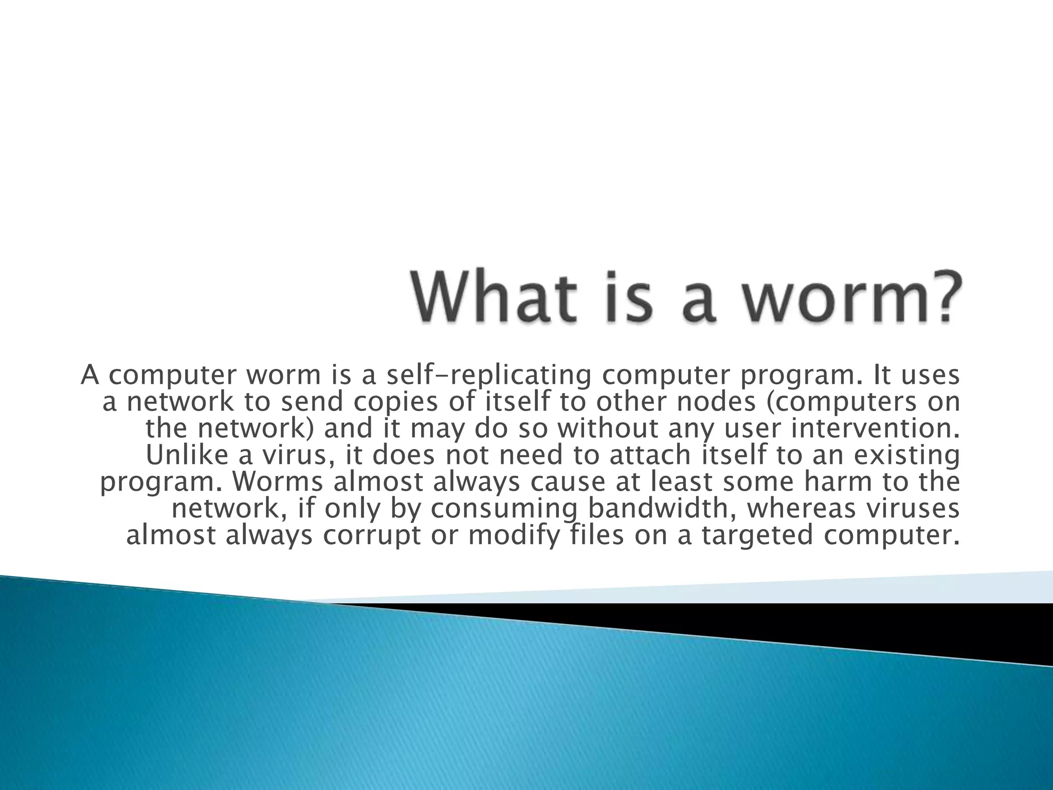 What is a worm?A computer worm is a self-replicating computer program. It uses a network to send copies of itself to other nodes (computers on the network) and it may do so without any user intervention. Unlike a virus, it does not need to attach itself to an existing program. Worms almost always cause at least some harm to the network, if only by consuming bandwidth, whereas viruses almost always corrupt or modify files on a targeted computer.
