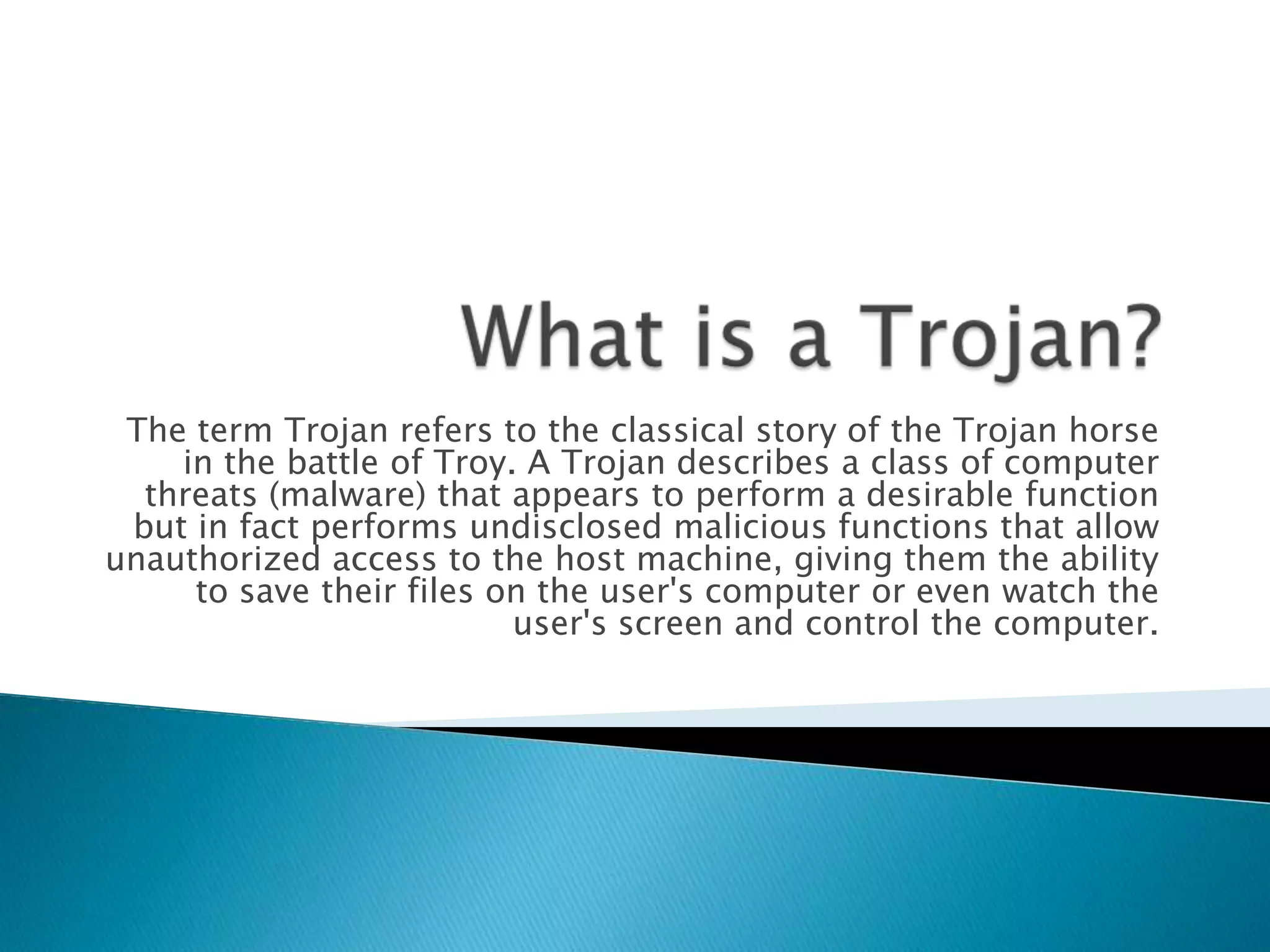 What is a Trojan?The term Trojan refers to the classical story of the Trojan horse in the battle of Troy. A Trojan describes a class of computer threats (malware) that appears to perform a desirable function but in fact performs undisclosed malicious functions that allow unauthorized access to the host machine, giving them the ability to save their files on the user's computer or even watch the user's screen and control the computer.