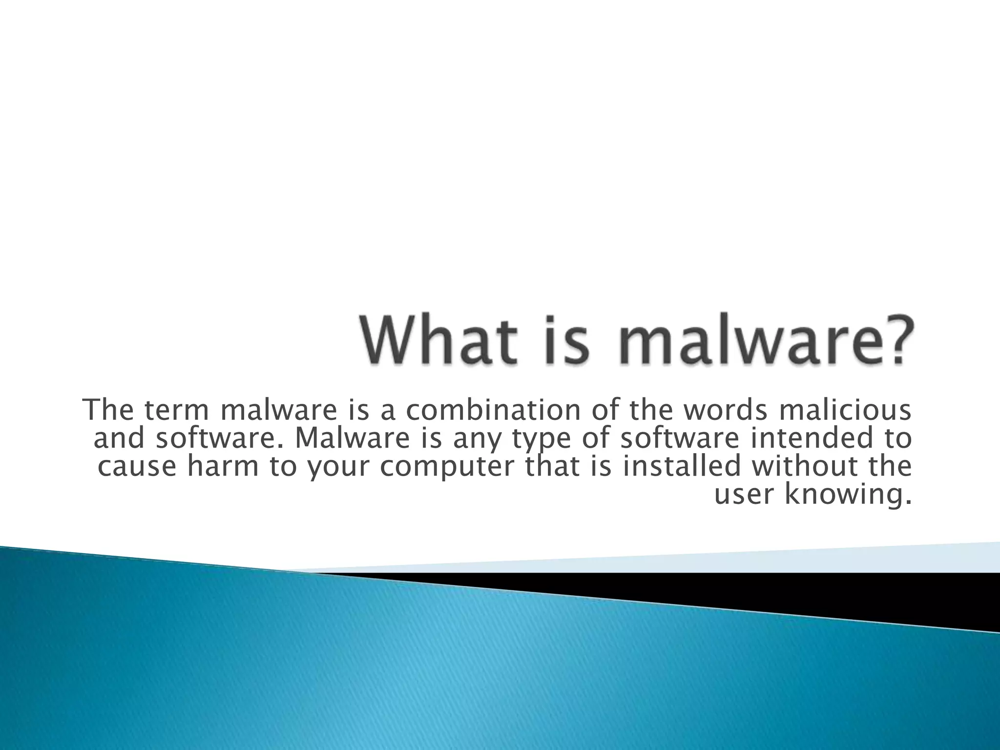 What is malware?The term malware is a combination of the words malicious and software. Malware is any type of software intended to cause harm to your computer that is installed without the user knowing.
