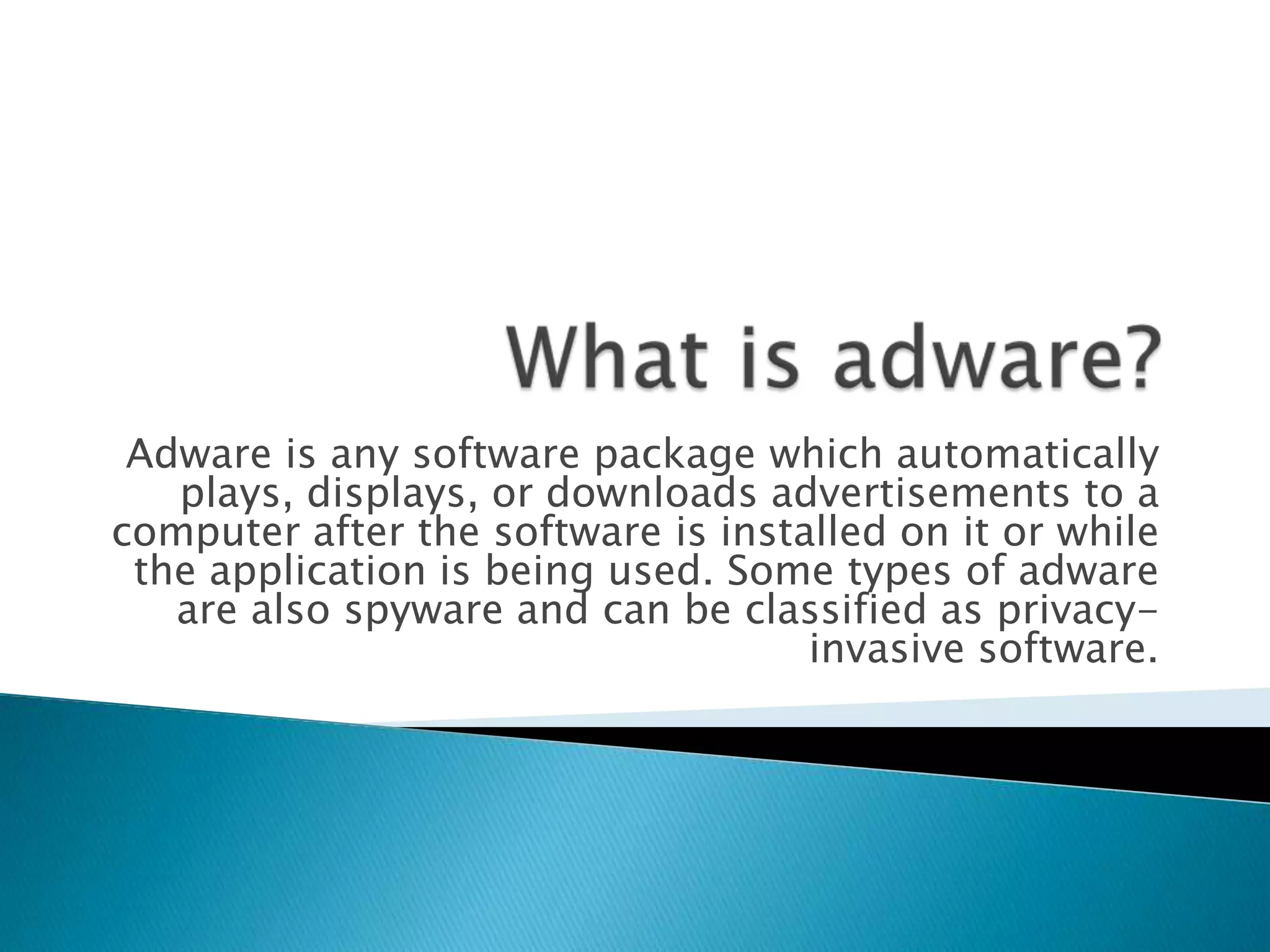What is adware?Adware is any software package which automatically plays, displays, or downloads advertisements to a computer after the software is installed on it or while the application is being used. Some types of adware are also spyware and can be classified as privacy-invasive software.