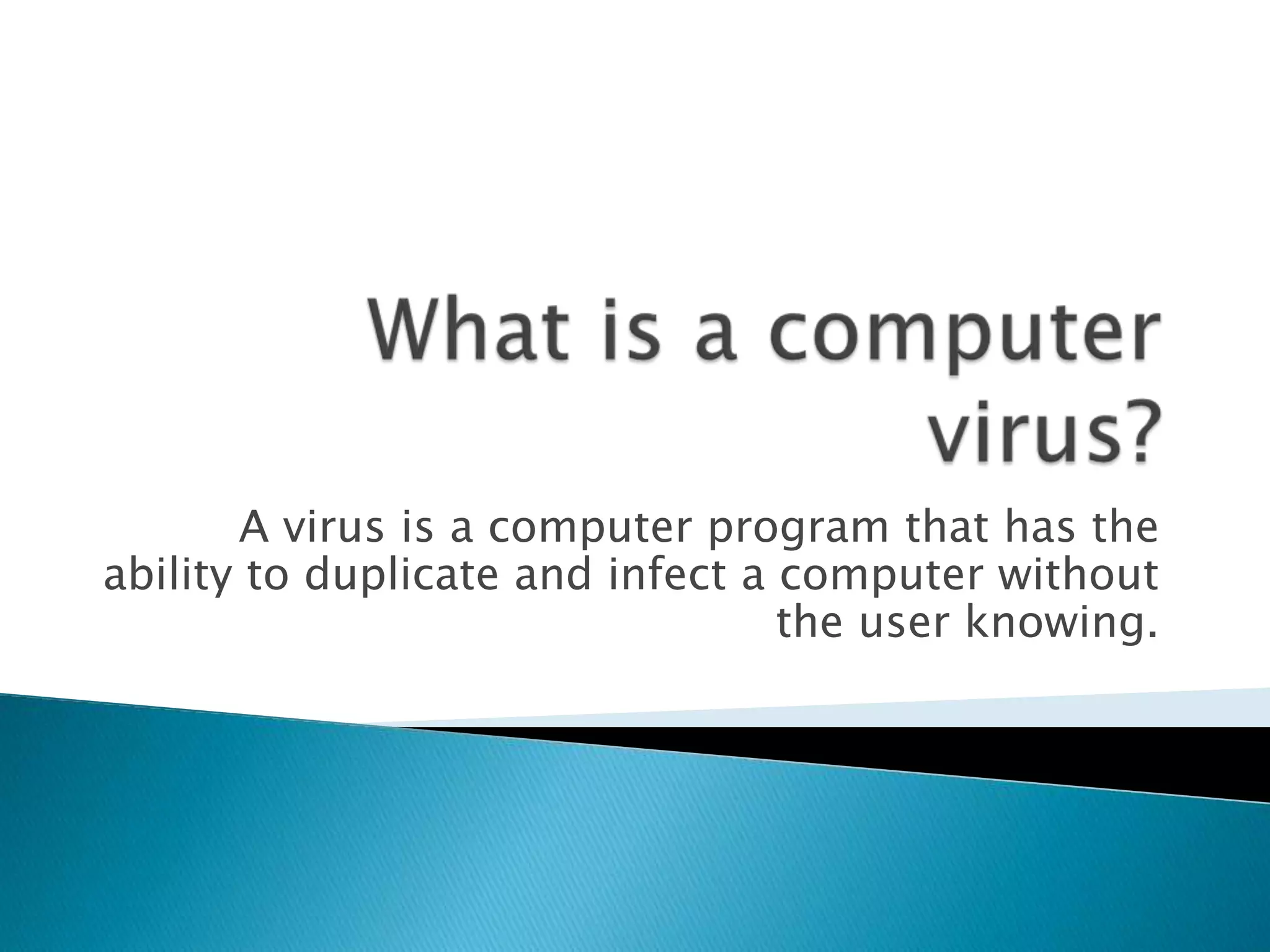 What is a computer virus?A virus is a computer program that has the ability to duplicate and infect a computer without the user knowing.
