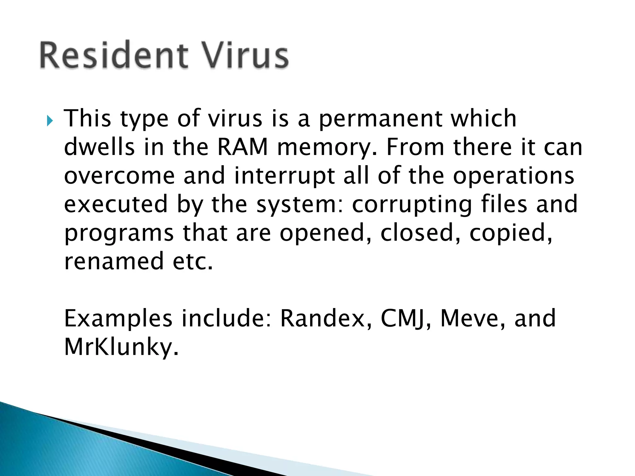 This type of virus is a permanent which dwells in the RAM memory. From there it can overcome and interrupt all of the operations executed by the system: corrupting files and programs that are opened, closed, copied, renamed etc. Examples include: Randex, CMJ, Meve, and MrKlunky.Resident Virus