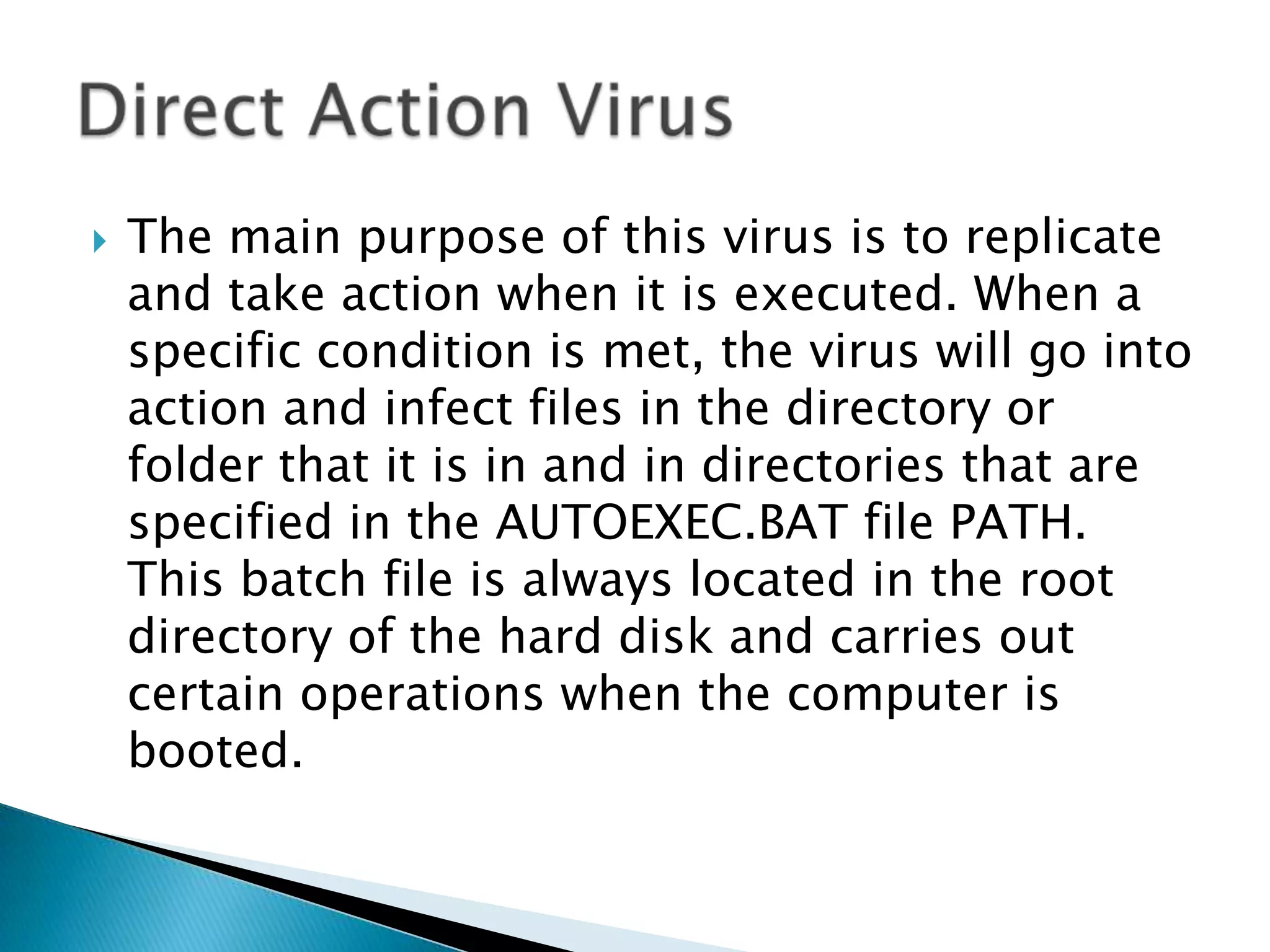 The main purpose of this virus is to replicate and take action when it is executed. When a specific condition is met, the virus will go into action and infect files in the directory or folder that it is in and in directories that are specified in the AUTOEXEC.BAT file PATH. This batch file is always located in the root directory of the hard disk and carries out certain operations when the computer is booted.Direct Action Virus