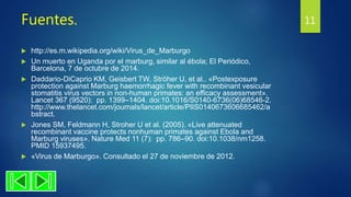 Fuentes.
 http://es.m.wikipedia.org/wiki/Virus_de_Marburgo
 Un muerto en Uganda por el marburg, similar al ébola; El Periódico,
Barcelona, 7 de octubre de 2014.
 Daddario-DiCaprio KM, Geisbert TW, Ströher U, et al.. «Postexposure
protection against Marburg haemorrhagic fever with recombinant vesicular
stomatitis virus vectors in non-human primates: an efficacy assessment».
Lancet 367 (9520): pp. 1399–1404. doi:10.1016/S0140-6736(06)68546-2.
http://www.thelancet.com/journals/lancet/article/PIIS0140673606685462/a
bstract.
 Jones SM, Feldmann H, Stroher U et al. (2005). «Live attenuated
recombinant vaccine protects nonhuman primates against Ebola and
Marburg viruses». Nature Med 11 (7): pp. 786–90. doi:10.1038/nm1258.
PMID 15937495.
 «Virus de Marburgo». Consultado el 27 de noviembre de 2012.
11
 