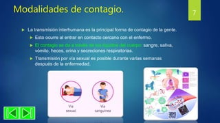 Modalidades de contagio.
 La transmisión interhumana es la principal forma de contagio de la gente.
 Esto ocurre al entrar en contacto cercano con el enfermo.
 El contagio se da a través de los líquidos del cuerpo: sangre, saliva,
vómito, heces, orina y secreciones respiratorias.
 Transmisión por vía sexual es posible durante varias semanas
después de la enfermedad.
7
 