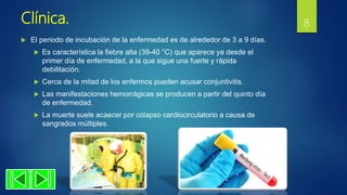 Clínica.
 El periodo de incubación de la enfermedad es de alrededor de 3 a 9 días.
 Es característica la fiebre alta (39-40 °C) que aparece ya desde el
primer día de enfermedad, a la que sigue una fuerte y rápida
debilitación.
 Cerca de la mitad de los enfermos pueden acusar conjuntivitis.
 Las manifestaciones hemorrágicas se producen a partir del quinto día
de enfermedad.
 La muerte suele acaecer por colapso cardiocirculatorio a causa de
sangrados múltiples.
8
 