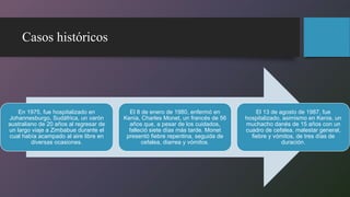 Casos históricos
En 1975, fue hospitalizado en
Johannesburgo, Sudáfrica, un varón
australiano de 20 años al regresar de
un largo viaje a Zimbabue durante el
cual había acampado al aire libre en
diversas ocasiones.
El 8 de enero de 1980, enfermó en
Kenia, Charles Monet, un francés de 56
años que, a pesar de los cuidados,
falleció siete días más tarde. Monet
presentó fiebre repentina, seguida de
cefalea, diarrea y vómitos.
El 13 de agosto de 1987, fue
hospitalizado, asimismo en Kenia, un
muchacho danés de 15 años con un
cuadro de cefalea, malestar general,
fiebre y vómitos, de tres días de
duración.
 