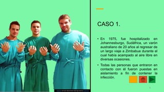 CASO 1.
• En 1975, fue hospitalizado en
Johannesburgo, Sudáfrica, un varón
australiano de 20 años al regresar de
un largo viaje a Zimbabue durante el
cual había acampado al aire libre en
diversas ocasiones.
• Todas las personas que entraron en
contacto con él fueron puestas en
aislamiento a fin de contener la
infección.
Esta foto de Autor desconocido está bajo licencia CC BY-SA
6
 