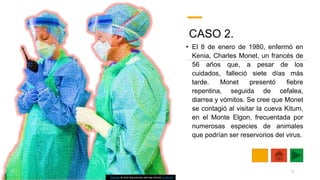 CASO 2.
• El 8 de enero de 1980, enfermó en
Kenia, Charles Monet, un francés de
56 años que, a pesar de los
cuidados, falleció siete días más
tarde. Monet presentó fiebre
repentina, seguida de cefalea,
diarrea y vómitos. Se cree que Monet
se contagió al visitar la cueva Kitum,
en el Monte Elgon, frecuentada por
numerosas especies de animales
que podrían ser reservorios del virus.
Esta foto de Autor desconocido está bajo licencia CC BY-ND
7
 
