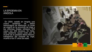 LA EPIDEMIA EN
ANGOLA
En 2004, estalló en Angola una
nueva epidemia de fiebre
hemorrágica de Marburgo. El brote
se originó en la provincia de Uige y
los informes finales refirieron 374
casos con 329 decesos. En Italia,
esta epidemia causó ruido por la
muerte de la pediatra Maria Bonino,
trabajadora del hospital de Uige,
muerta a los 51 años de edad.
Esta foto de Autor desconocido está bajo licencia CC BY-NC-ND
8
 