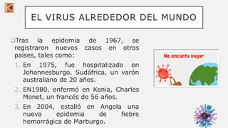EL VIRUS ALREDEDOR DEL MUNDO
Tras la epidemia de 1967, se
registraron nuevos casos en otros
países, tales como:
1. En 1975, fue hospitalizado en
Johannesburgo, Sudáfrica, un varón
australiano de 20 años.
2. EN1980, enfermó en Kenia, Charles
Monet, un francés de 56 años.
3. En 2004, estalló en Angola una
nueva epidemia de fiebre
hemorrágica de Marburgo.
4
 