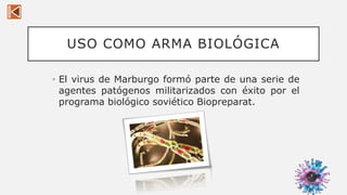 USO COMO ARMA BIOLÓGICA
• El virus de Marburgo formó parte de una serie de
agentes patógenos militarizados con éxito por el
programa biológico soviético Biopreparat.
9
 