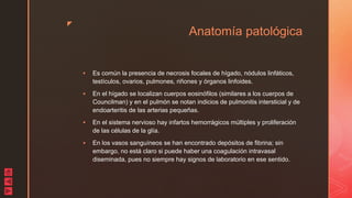 z
Anatomía patológica
 Es común la presencia de necrosis focales de hígado, nódulos linfáticos,
testículos, ovarios, pulmones, riñones y órganos linfoides.
 En el hígado se localizan cuerpos eosinófilos (similares a los cuerpos de
Councilman) y en el pulmón se notan indicios de pulmonitis intersticial y de
endoarteritis de las arterias pequeñas.
 En el sistema nervioso hay infartos hemorrágicos múltiples y proliferación
de las células de la glía.
 En los vasos sanguíneos se han encontrado depósitos de fibrina; sin
embargo, no está claro si puede haber una coagulación intravasal
diseminada, pues no siempre hay signos de laboratorio en ese sentido.
 