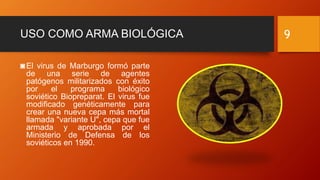 USO COMO ARMA BIOLÓGICA
◙El virus de Marburgo formó parte
de una serie de agentes
patógenos militarizados con éxito
por el programa biológico
soviético Biopreparat. El virus fue
modificado genéticamente para
crear una nueva cepa más mortal
llamada "variante U", cepa que fue
armada y aprobada por el
Ministerio de Defensa de los
soviéticos en 1990.
9
 