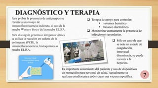 DIAGNÓSTICO Y TERAPIA
Para probar la presencia de anticuerpos se
recurre a un ensayo de
inmunofluorescencia indirecta, al uso de la
prueba Western blot o de la prueba ELISA.
Para distinguir genoma o antígenos virales
se utiliza la reacción en cadena de la
polimerasa (PCR), la
inmunofluorescencia, histoquímica o
prueba ELISA.
 Terapia de apoyo para controlar:
 volumen hemático
 balance electrolítico
 Monitorizar atentamente la presencia de
infecciones secundarias.
Es importante aislamiento del paciente y uso de dispositivos
de protección para personal de salud. Actualmente se
realizan estudios para poder crear una vacuna específica. 7
 Sólo en caso de que
se note un estado de
coagulación
intravasal
diseminada, se puede
recurrir a la
heparina.
 