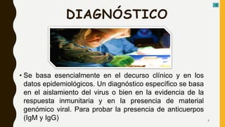 DIAGNÓSTICO
• Se basa esencialmente en el decurso clínico y en los
datos epidemiológicos. Un diagnóstico específico se basa
en el aislamiento del virus o bien en la evidencia de la
respuesta inmunitaria y en la presencia de material
genómico viral. Para probar la presencia de anticuerpos
(IgM y IgG) 8
 
