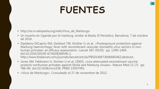 FUENTES
• http://es.m.wikipedia.org/wiki/Virus_de_Marburgo
• Un muerto en Uganda por el marburg, similar al ébola; El Periódico, Barcelona, 7 de octubre
de 2014.
• Daddario-DiCaprio KM, Geisbert TW, Ströher U, et al.. «Postexposure protection against
Marburg haemorrhagic fever with recombinant vesicular stomatitis virus vectors in non-
human primates: an efficacy assessment». Lancet 367 (9520): pp. 1399–1404.
doi:10.1016/S0140-6736(06)68546-2.
http://www.thelancet.com/journals/lancet/article/PIIS0140673606685462/abstract.
• Jones SM, Feldmann H, Stroher U et al. (2005). «Live attenuated recombinant vaccine
protects nonhuman primates against Ebola and Marburg viruses». Nature Med 11 (7): pp.
786–90. doi:10.1038/nm1258. PMID 15937495.
• «Virus de Marburgo». Consultado el 27 de noviembre de 2012.
9
 