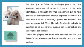 Se cree que la fiebre de Marburgo puede ser una
zoonosis, pero por el momento todavía no ha sido
identificado el depósito del virus, a pesar de que se han
tomado en consideración muchas especies animales. Se
cree que el virus de Marburgo puede ser endémico en
muchas áreas del África Central. Se discute todavía la
cuestión de si los filovirus pueden ser responsables de
infecciones subclínicas.
Todos los grupos de edad son susceptibles de una
infección, pero se cree que los más predispuestos son los
adultos.
14/07/2021 Francisco Emilio Diaz Riveroll 4
 
