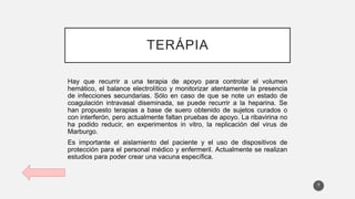 TERÁPIA
Hay que recurrir a una terapia de apoyo para controlar el volumen
hemático, el balance electrolítico y monitorizar atentamente la presencia
de infecciones secundarias. Sólo en caso de que se note un estado de
coagulación intravasal diseminada, se puede recurrir a la heparina. Se
han propuesto terapias a base de suero obtenido de sujetos curados o
con interferón, pero actualmente faltan pruebas de apoyo. La ribavirina no
ha podido reducir, en experimentos in vitro, la replicación del virus de
Marburgo.
Es importante el aislamiento del paciente y el uso de dispositivos de
protección para el personal médico y enfermeril. Actualmente se realizan
estudios para poder crear una vacuna específica.
9
 