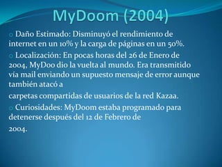 o Daño Estimado: Disminuyó el rendimiento de
internet en un 10% y la carga de páginas en un 50%.
o Localización: En pocas horas del 26 de Enero de
2004, MyDoo dio la vuelta al mundo. Era transmitido
vía mail enviando un supuesto mensaje de error aunque
también atacó a
carpetas compartidas de usuarios de la red Kazaa.
o Curiosidades: MyDoom estaba programado para
detenerse después del 12 de Febrero de
2004.
 