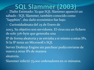 o Daño Estimado: Ya que SQL Slammer apareció un
sábado : SQL Slammer, también conocido como
"Sapphire", dsu daño económico fue bajo.
o Curiosidadesata del 25 de Enero de
2003. Su objetivo son servidores. El virus era un fichero
de solo 376-byte que generaba una
IP de forma aleatoria y se enviaba a sí mismo a estas IPs.
Si la IP tenía un Microsoft's SQL
Server Desktop Engine sin parchear podía enviarse de
nuevo a otras IPs de manera
aleatoria.
Slammer infectó 75,000 ordenadores en 10 minutos.
 