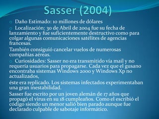 o Daño Estimado: 10 millones de dólares
o Localización: 30 de Abril de 2004 fue su fecha de
lanzamiento y fue suficientemente destructivo como para
colgar algunas comunicaciones satélites de agencias
francesas.
También consiguió cancelar vuelos de numerosas
compañías aéreas.
o Curiosidades: Sasser no era transmitido vía mail y no
requería usuarios para propagarse. Cada vez que el gusano
encontraba sistemas Windows 2000 y Windows Xp no
actualizados,
éste era replicado. Los sistemas infectados experimentaban
una gran inestabilidad.
Sasser fue escrito por un joven alemán de 17 años que
propagó el virus en su 18 cumpleaños. Como el escribió el
código siendo un menor salió bien parado aunque fue
declarado culpable de sabotaje informático.
 